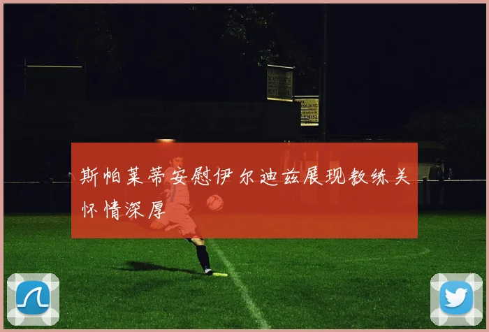 斯帕莱蒂安慰伊尔迪兹展现教练关怀情深厚