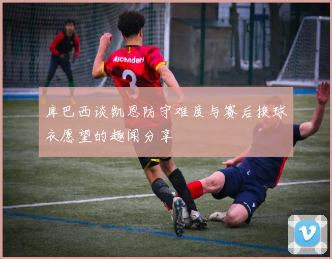库巴西谈凯恩防守难度与赛后换球衣愿望的趣闻分享
