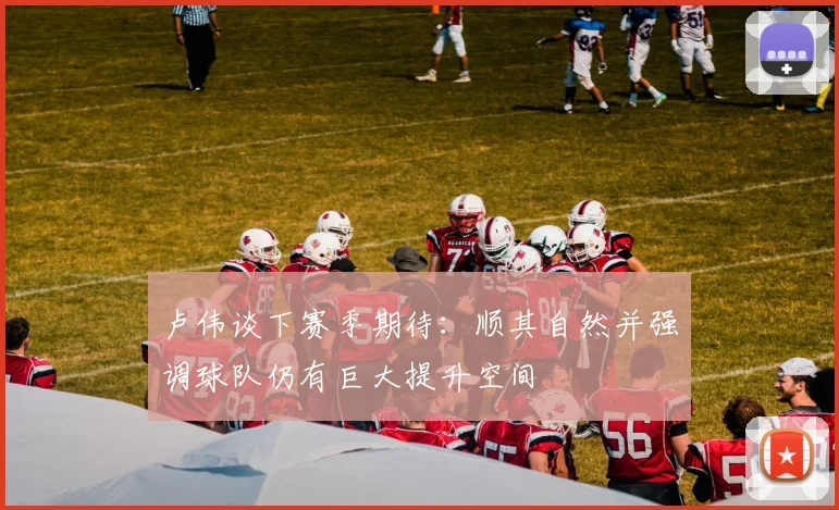 卢伟谈下赛季期待：顺其自然并强调球队仍有巨大提升空间