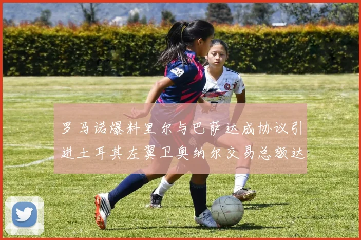 罗马诺爆料里尔与巴萨达成协议引进土耳其左翼卫奥纳尔交易总额达1450万欧