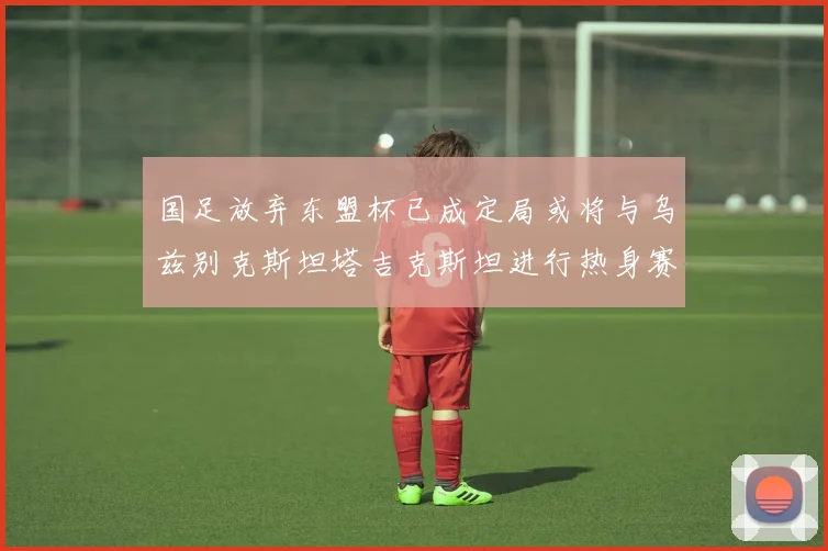 国足放弃东盟杯已成定局或将与乌兹别克斯坦塔吉克斯坦进行热身赛