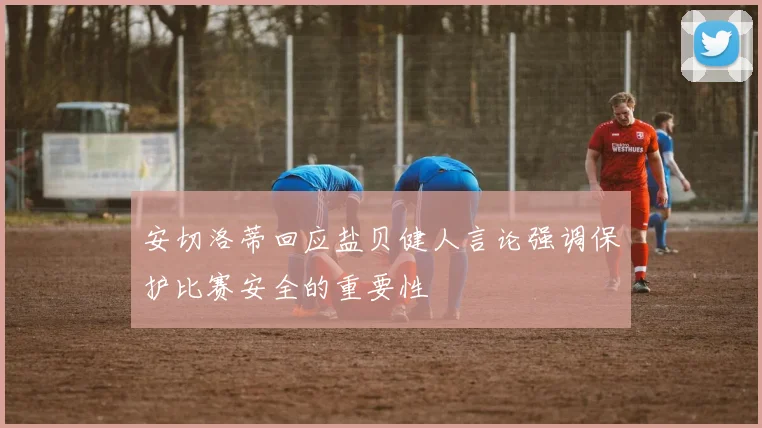 安切洛蒂回应盐贝健人言论强调保护比赛安全的重要性
