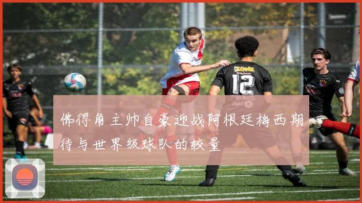 佛得角主帅自豪迎战阿根廷梅西期待与世界级球队的较量