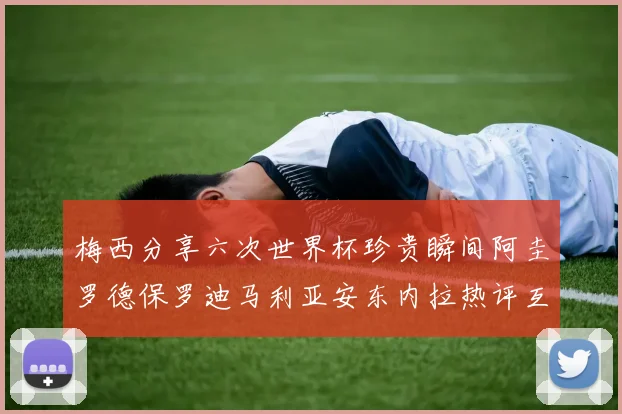 梅西分享六次世界杯珍贵瞬间阿圭罗德保罗迪马利亚安东内拉热评互动