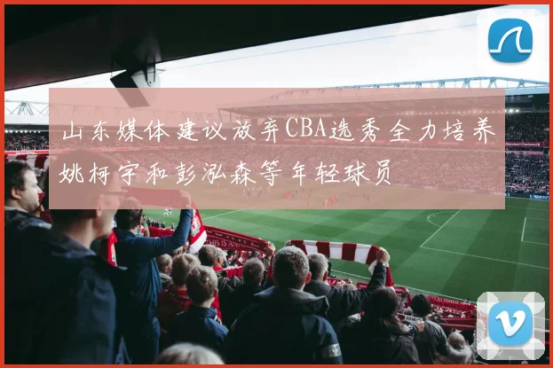 山东媒体建议放弃CBA选秀全力培养姚柯宇和彭泓森等年轻球员