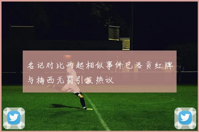 名记对比两起相似事件巴洛贡红牌与梅西无罚引发热议