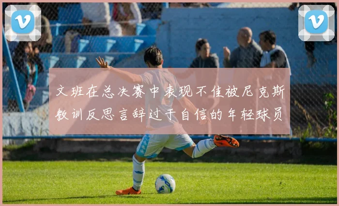 文班在总决赛中表现不佳被尼克斯教训反思言辞过于自信的年轻球员成长之路