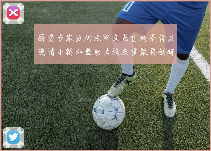 薪资专家分析太阳交易首轮签背后隐情小桥加盟助力校友重聚再创辉煌