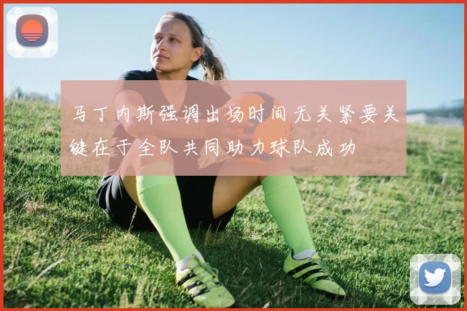 马丁内斯强调出场时间无关紧要关键在于全队共同助力球队成功