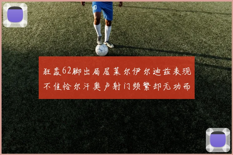 狂轰62脚出局居莱尔伊尔迪兹表现不佳恰尔汗奥卢射门频繁却无功而返