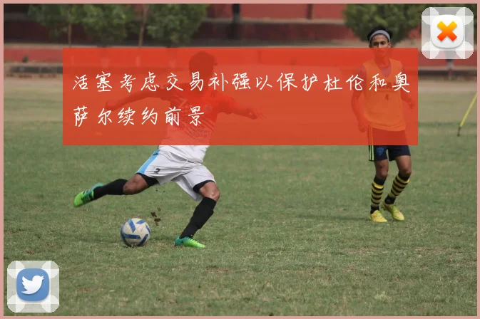 活塞考虑交易补强以保护杜伦和奥萨尔续约前景