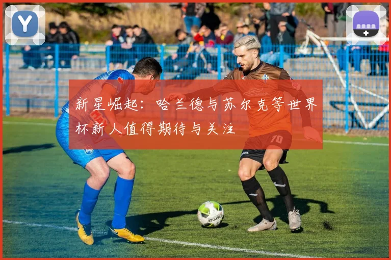 新星崛起：哈兰德与苏尔克等世界杯新人值得期待与关注