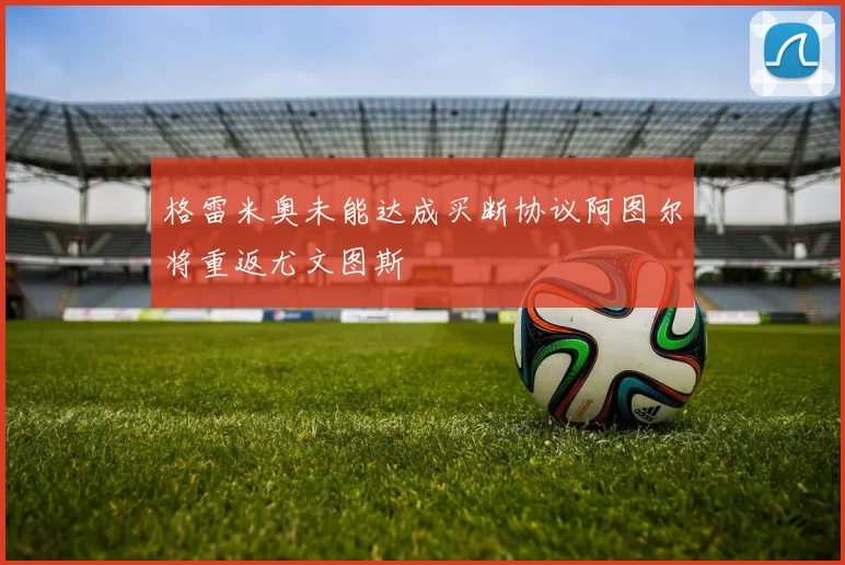 格雷米奥未能达成买断协议阿图尔将重返尤文图斯
